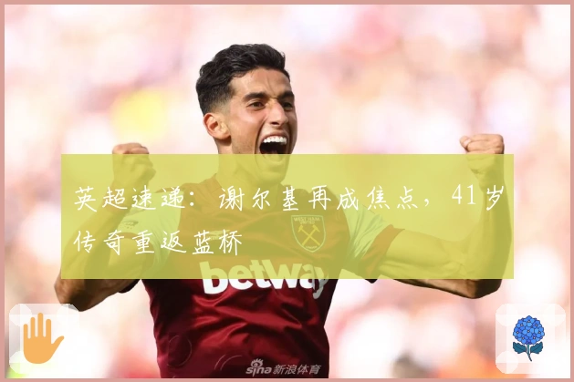 英超速递：谢尔基再成焦点，41岁传奇重返蓝桥