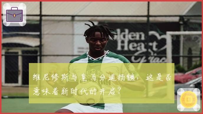 维尼修斯与皇马分道扬镳，这是否意味着新时代的开启？