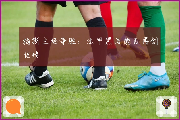 梅斯主场争胜，法甲黑马能否再创佳绩