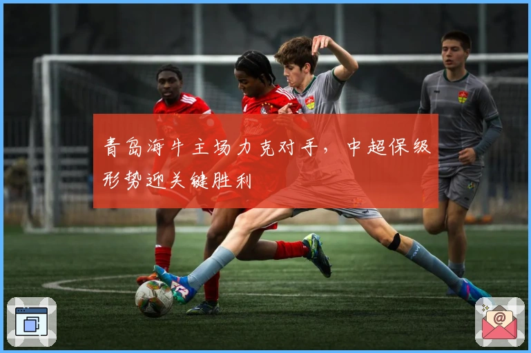 青岛海牛主场力克对手，中超保级形势迎关键胜利