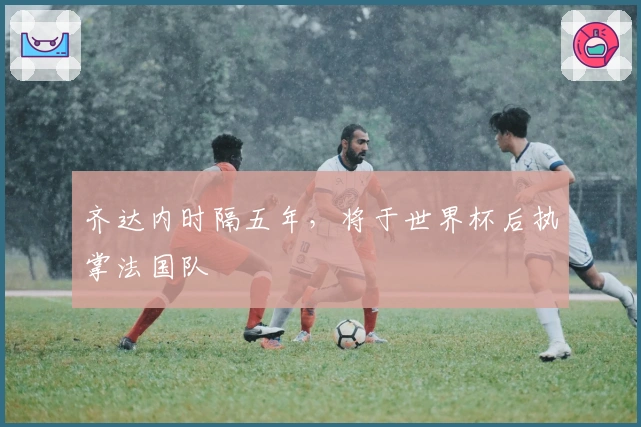 齐达内时隔五年，将于世界杯后执掌法国队