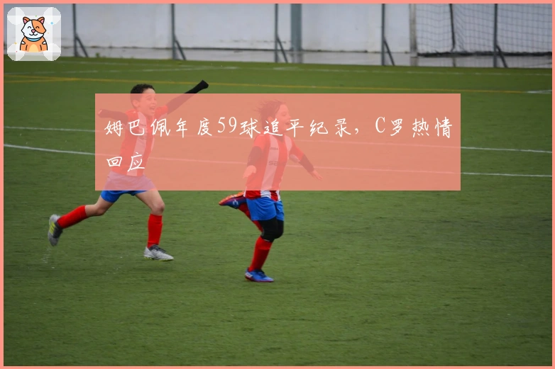姆巴佩年度59球追平纪录，C罗热情回应