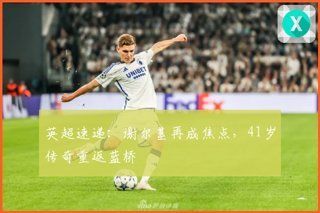 英超速递：谢尔基再成焦点，41岁传奇重返蓝桥