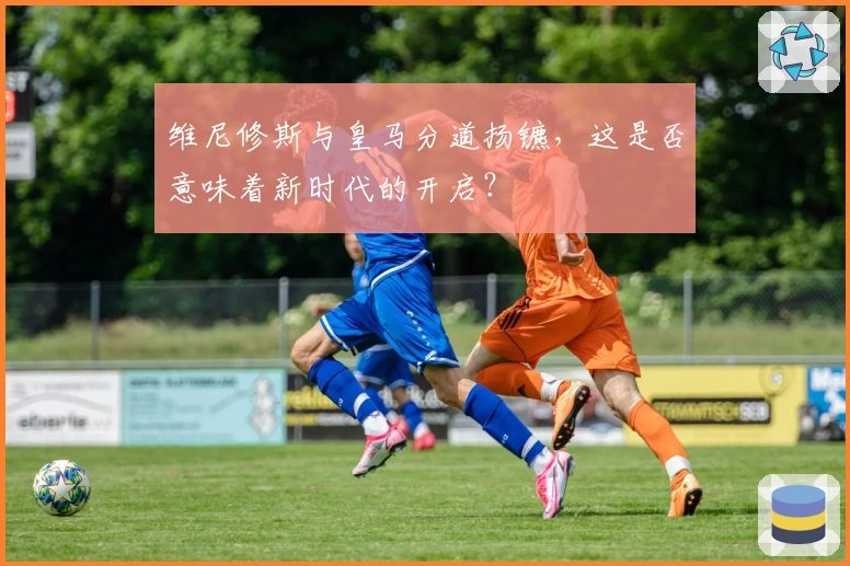 维尼修斯与皇马分道扬镳，这是否意味着新时代的开启？