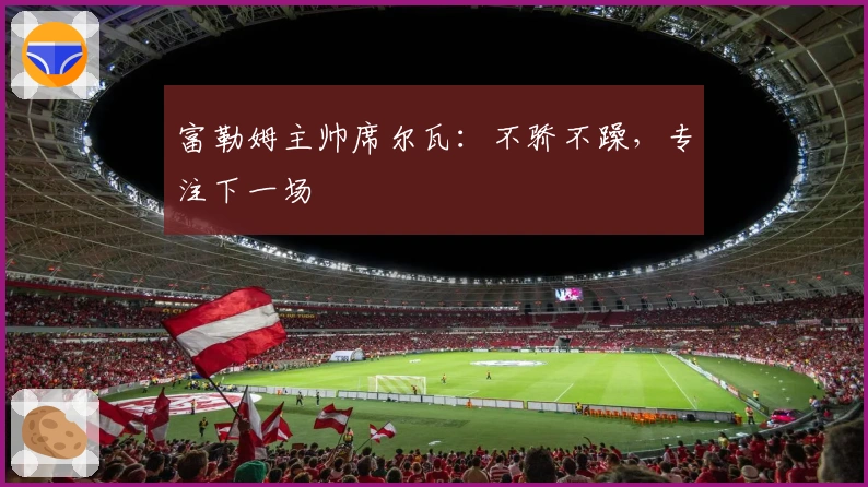 富勒姆主帅席尔瓦：不骄不躁，专注下一场