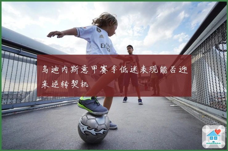 乌迪内斯意甲赛季低迷表现能否迎来逆转契机