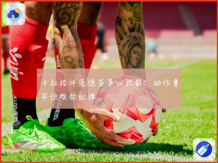 卡拉格评范德芬争议拦截：动作鲁莽但难称红牌