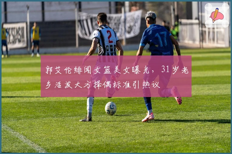 郭艾伦绯闻女篮美女曝光，31岁老乡活泼大方择偶标准引热议