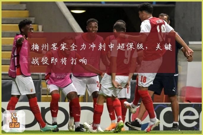 梅州客家全力冲刺中超保级，关键战役即将打响