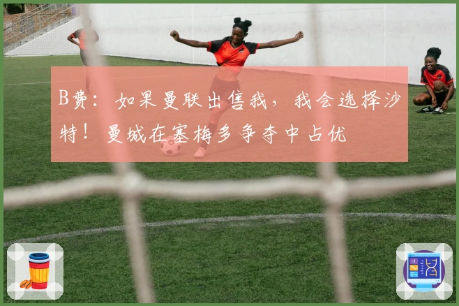 B费：如果曼联出售我，我会选择沙特！曼城在塞梅多争夺中占优