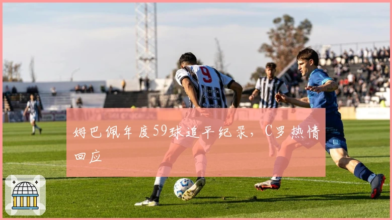 姆巴佩年度59球追平纪录，C罗热情回应