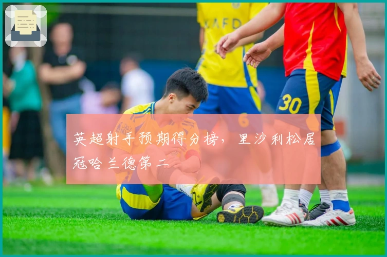 英超射手预期得分榜，里沙利松居冠哈兰德第二