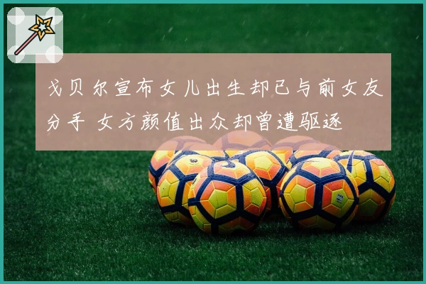 戈贝尔宣布女儿出生却已与前女友分手 女方颜值出众却曾遭驱逐